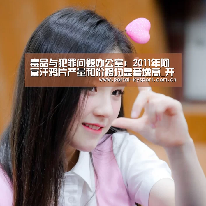 毒品与犯罪问题办公室:2011年阿富汗鸦片产量和价格均显著增高_开云体育入口(图2) 开云平台