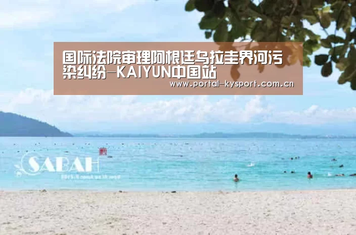 国际法院审理阿根廷乌拉圭界河污染纠纷-KAIYUN中国站(图1) 开云平台